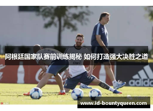 阿根廷国家队赛前训练揭秘 如何打造强大决胜之道