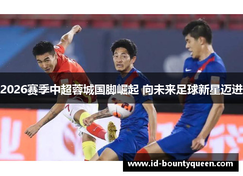 2026赛季中超蓉城国脚崛起 向未来足球新星迈进