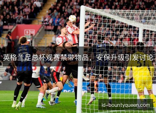 英格兰足总杯观赛禁带物品,安保升级引发讨论 英格兰足总杯观赛禁带物品,安保升级引发讨论